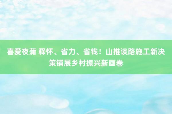 喜爱夜蒲 释怀、省力、省钱！山推谈路施工新决策铺展乡村振兴新画卷