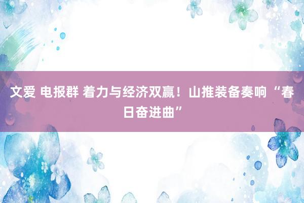 文爱 电报群 着力与经济双赢！山推装备奏响 “春日奋进曲”