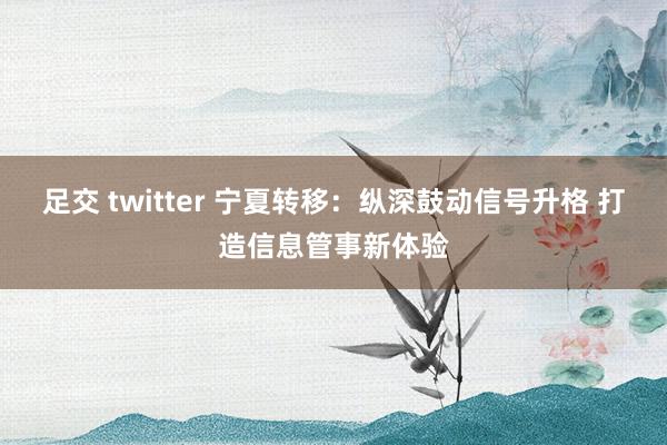 足交 twitter 宁夏转移：纵深鼓动信号升格 打造信息管事新体验