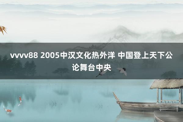 vvvv88 2005中汉文化热外洋 中国登上天下公论舞台中央