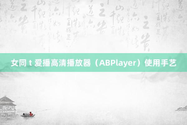 女同 t 爱播高清播放器（ABPlayer）使用手艺