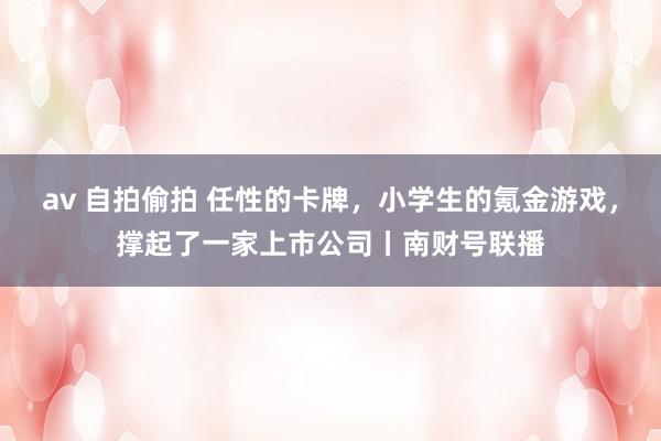 av 自拍偷拍 任性的卡牌，小学生的氪金游戏，撑起了一家上市公司丨南财号联播