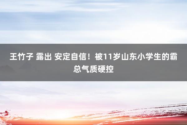 王竹子 露出 安定自信！被11岁山东小学生的霸总气质硬控