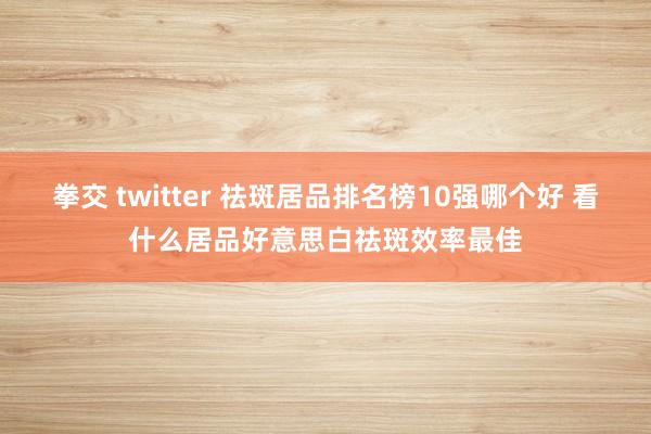 拳交 twitter 祛斑居品排名榜10强哪个好 看什么居品好意思白祛斑效率最佳