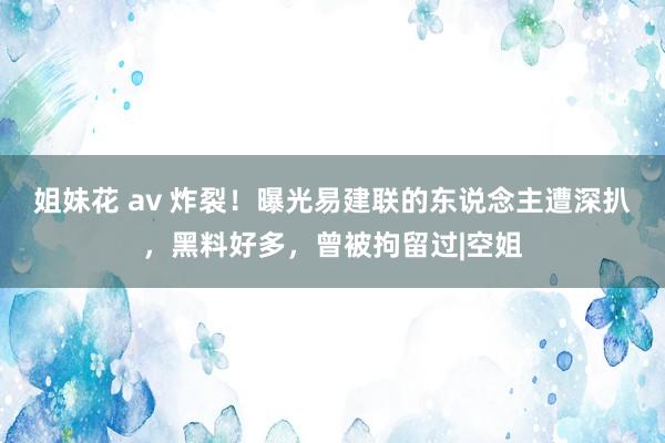 姐妹花 av 炸裂！曝光易建联的东说念主遭深扒，黑料好多，曾被拘留过|空姐