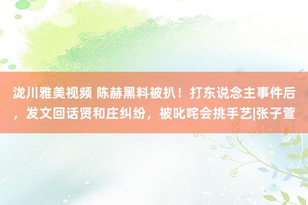 泷川雅美视频 陈赫黑料被扒！打东说念主事件后，发文回话贤和庄纠纷，被叱咤会挑手艺|张子萱