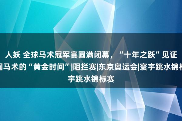 人妖 全球马术冠军赛圆满闭幕，“十年之跃”见证中国马术的“黄金时间”|阻拦赛|东京奥运会|寰宇跳水锦标赛