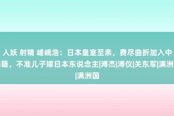 人妖 射精 嵯峨浩：日本皇室至亲，费尽曲折加入中国籍，不准儿子嫁日本东说念主|溥杰|溥仪|关东军|满洲国