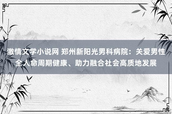 激情文学小说网 郑州新阳光男科病院：关爱男性全人命周期健康、助力融合社会高质地发展