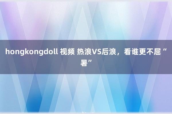 hongkongdoll 视频 热浪VS后浪，看谁更不屈“暑”