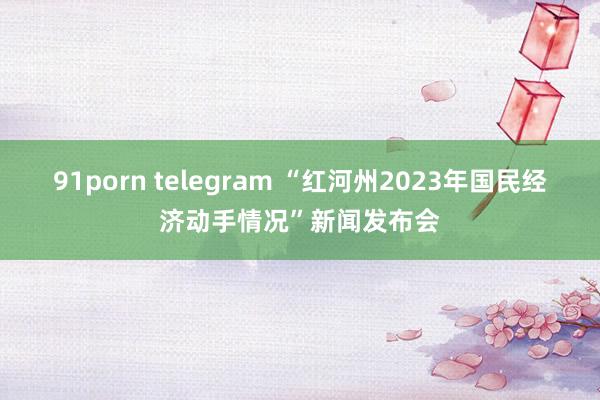 91porn telegram “红河州2023年国民经济动手情况”新闻发布会