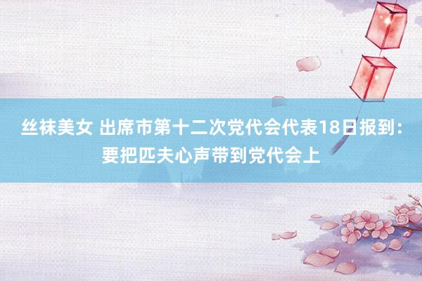 丝袜美女 出席市第十二次党代会代表18日报到：要把匹夫心声带到党代会上