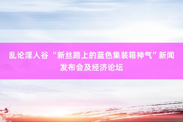 乱论淫人谷 “新丝路上的蓝色集装箱神气”新闻发布会及经济论坛