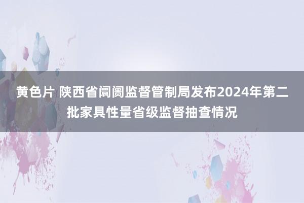 黄色片 陕西省阛阓监督管制局发布2024年第二批家具性量省级监督抽查情况