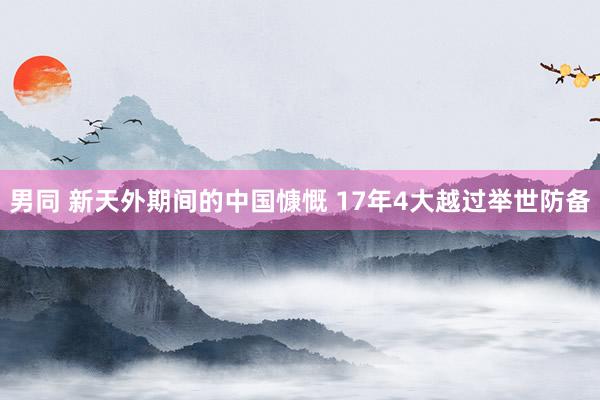 男同 新天外期间的中国慷慨 17年4大越过举世防备