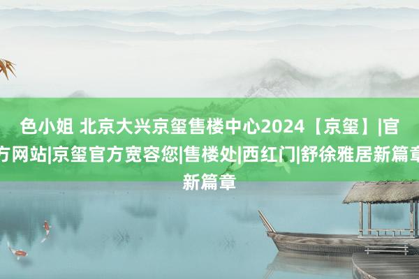 色小姐 北京大兴京玺售楼中心2024【京玺】|官方网站|京玺官方宽容您|售楼处|西红门|舒徐雅居新篇章