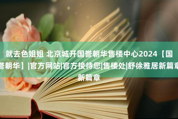 就去色姐姐 北京城开国誉朝华售楼中心2024【国誉朝华】|官方网站|官方接待您|售楼处|舒徐雅居新篇章