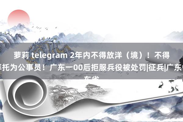 萝莉 telegram 2年内不得放洋（境）！不得拜托为公事员！广东一00后拒服兵役被处罚|征兵|广东省