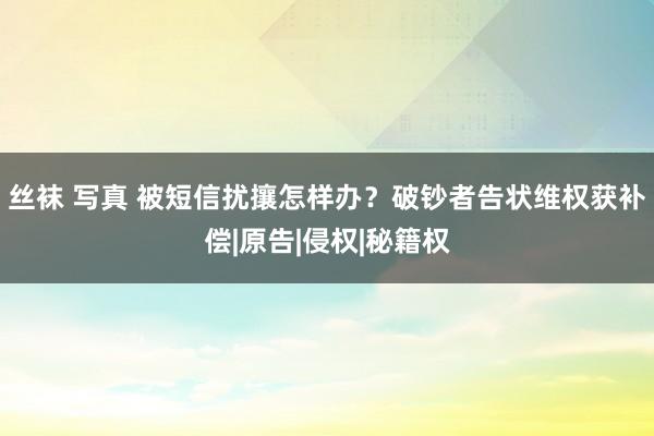 丝袜 写真 被短信扰攘怎样办？破钞者告状维权获补偿|原告|侵权|秘籍权