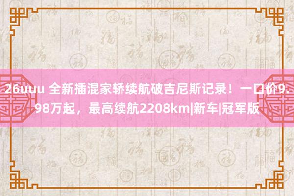 26uuu 全新插混家轿续航破吉尼斯记录！一口价9.98万起，最高续航2208km|新车|冠军版