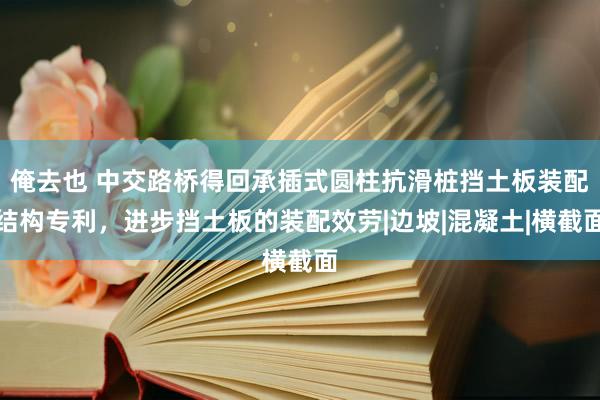 俺去也 中交路桥得回承插式圆柱抗滑桩挡土板装配结构专利，进步挡土板的装配效劳|边坡|混凝土|横截面