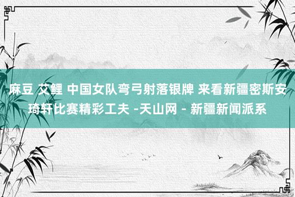 麻豆 艾鲤 中国女队弯弓射落银牌 来看新疆密斯安琦轩比赛精彩工夫 -天山网 - 新疆新闻派系