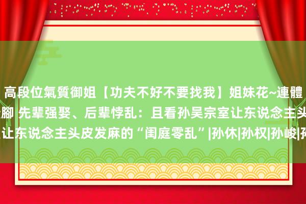 高段位氣質御姐【功夫不好不要找我】姐妹花~連體絲襪~大奶晃動~絲襪騷腳 先辈强娶、后辈悖乱：且看孙吴宗室让东说念主头皮发麻的“闺庭零乱”|孙休|孙权|孙峻|孙策|孙皓|孙亮