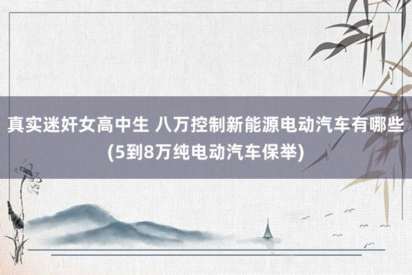 真实迷奸女高中生 八万控制新能源电动汽车有哪些(5到8万纯电动汽车保举)