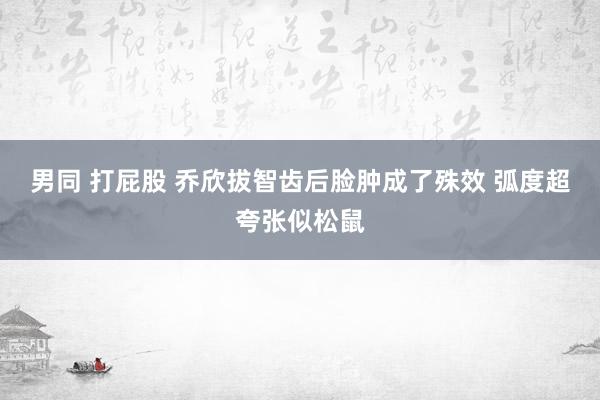 男同 打屁股 乔欣拔智齿后脸肿成了殊效 弧度超夸张似松鼠