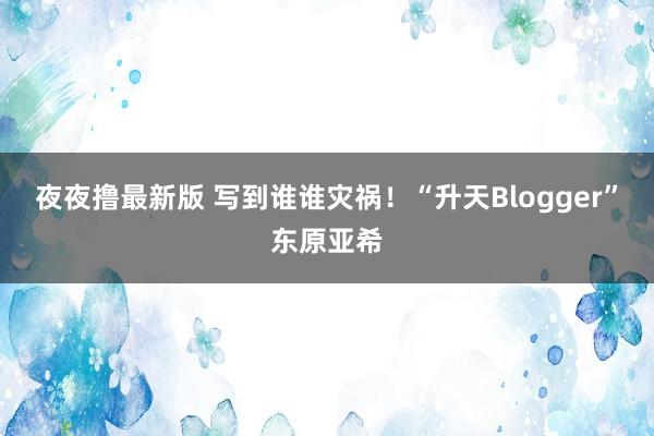 夜夜撸最新版 写到谁谁灾祸！“升天Blogger”东原亚希