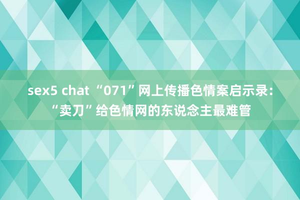 sex5 chat “071”网上传播色情案启示录：“卖刀”给色情网的东说念主最难管