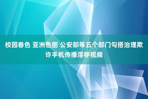 校园春色 亚洲色图 公安部等五个部门勾搭治理欺诈手机传播淫秽视频