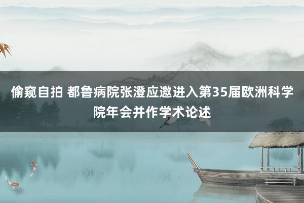 偷窥自拍 都鲁病院张澄应邀进入第35届欧洲科学院年会并作学术论述