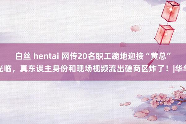 白丝 hentai 网传20名职工跪地迎接“黄总”光临，真东谈主身份和现场视频流出磋商区炸了！|华华