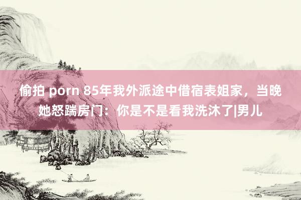 偷拍 porn 85年我外派途中借宿表姐家，当晚她怒踹房门：你是不是看我洗沐了|男儿