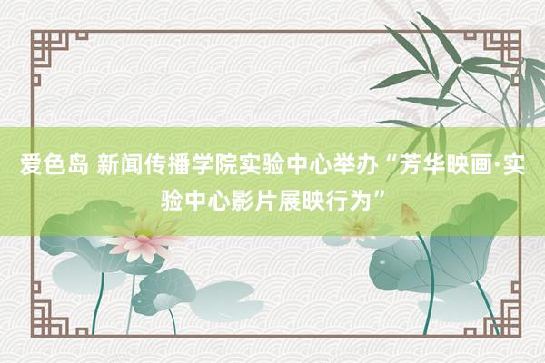 爱色岛 新闻传播学院实验中心举办“芳华映画·实验中心影片展映行为”