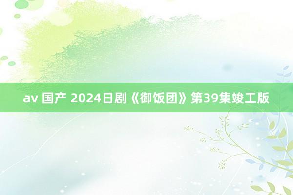 av 国产 2024日剧《御饭团》第39集竣工版