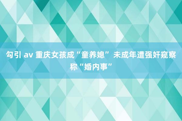 勾引 av 重庆女孩成“童养媳” 未成年遭强奸窥察称“婚内事”