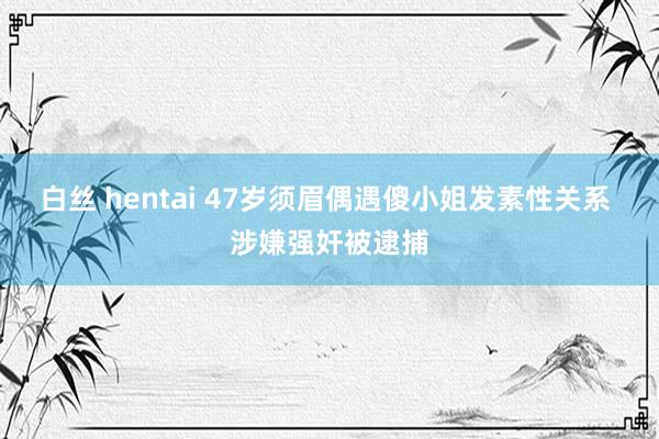 白丝 hentai 47岁须眉偶遇傻小姐发素性关系 涉嫌强奸被逮捕