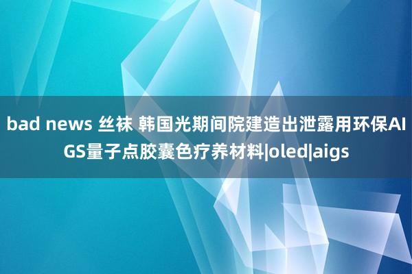 bad news 丝袜 韩国光期间院建造出泄露用环保AIGS量子点胶囊色疗养材料|oled|aigs