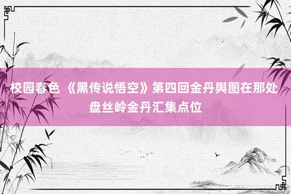 校园春色 《黑传说悟空》第四回金丹舆图在那处 盘丝岭金丹汇集点位