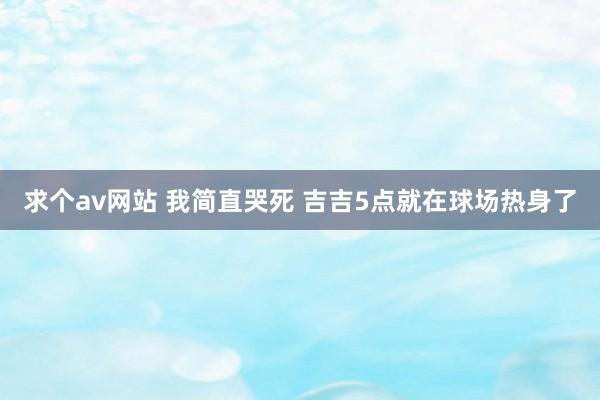 求个av网站 我简直哭死 吉吉5点就在球场热身了