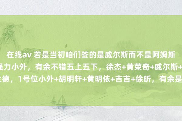 在线av 若是当初咱们签的是威尔斯而不是阿姆斯，再能找到一个1号位强力小外，有余不错五上五下，徐杰+黄荣奇+威尔斯+杜润旺+莫兰德，1号位小外+胡明轩+黄明依+吉吉+徐昕，有余是定约前四的战力，还能快速培养黄徐