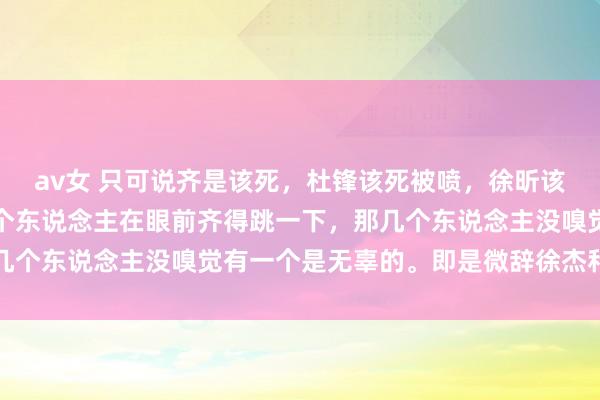 av女 只可说齐是该死，杜锋该死被喷，徐昕该死混不到上场时分。是个东说念主在眼前齐得跳一下，那几个东说念主没嗅觉有一个是无辜的。即是微辞徐杰和吉吉了